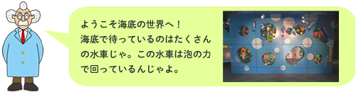 ようこそ海底の世界へ！海底で待っているのはたくさんの水車じゃ。この水車は泡の力で回っているんじゃよ。