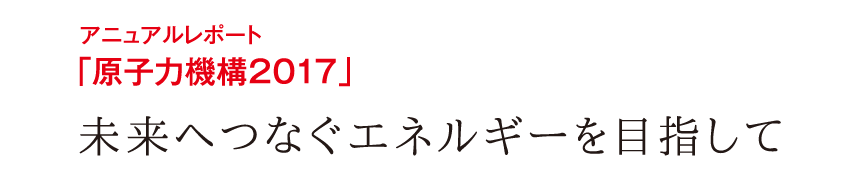 アニュアルレポート「原子力機構2017」未来へつなぐエネルギーを目指して