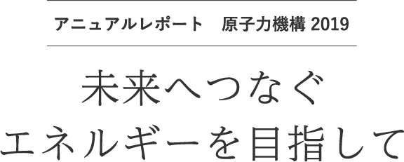 アニュアルレポート 原子力機構 2019 | 未来へつなぐエネルギーを目指して