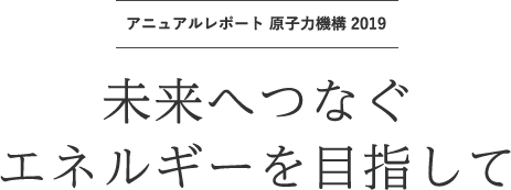 アニュアルレポート 原子力機構 2019 | 未来へつなぐエネルギーを目指して