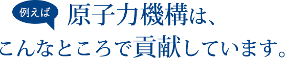 例えば原子力機構は、こんなところで貢献しています。