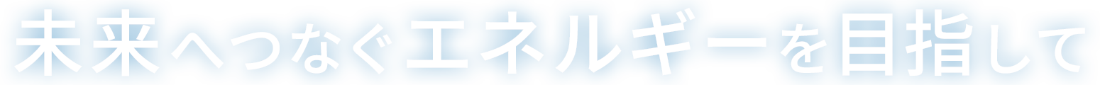 未来へつなぐエネルギーを目指して